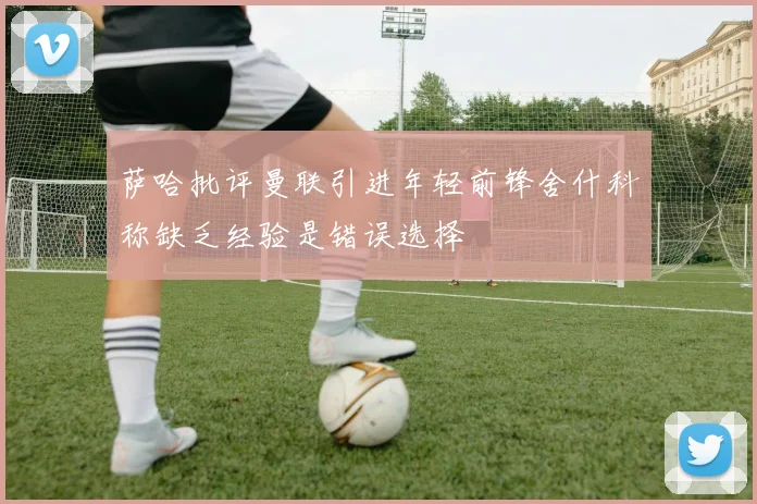 萨哈批评曼联引进年轻前锋舍什科称缺乏经验是错误选择