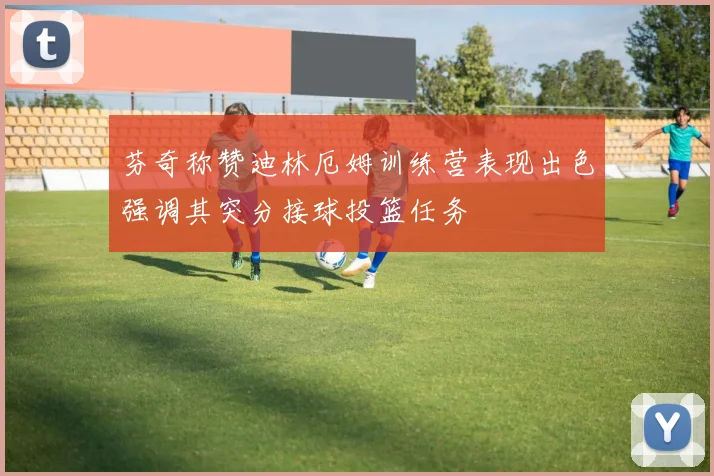 芬奇称赞迪林厄姆训练营表现出色强调其突分接球投篮任务