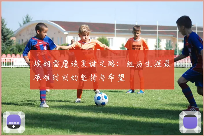 埃姆雷詹谈复健之路：经历生涯最艰难时刻的坚持与希望