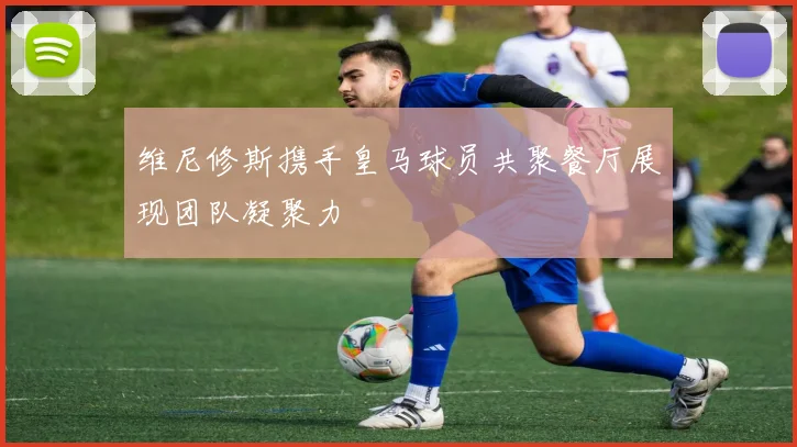 维尼修斯携手皇马球员共聚餐厅展现团队凝聚力