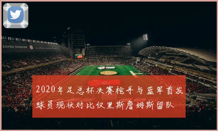 2020年足总杯决赛枪手与蓝军首发球员现状对比仅里斯詹姆斯留队