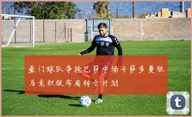 豪门球队争抢巴萨中场卡萨多曼联马竞积极布局转会计划