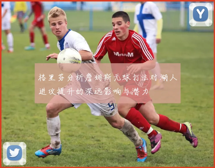 格里芬分析詹姆斯无球打法对湖人进攻提升的深远影响与潜力
