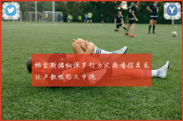 帕金斯揭秘保罗行为之离谱程度竟让卢教练怒火中烧