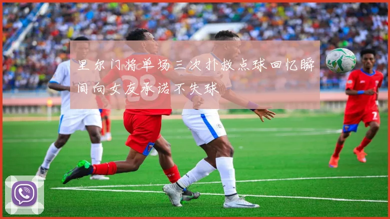 里尔门将单场三次扑救点球回忆瞬间向女友承诺不失球