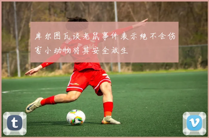 库尔图瓦谈老鼠事件表示绝不会伤害小动物将其安全放生