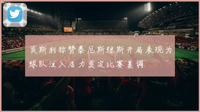 莫斯利称赞泰厄斯琼斯开局表现为球队注入活力奠定比赛基调