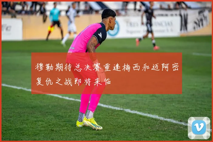 穆勒期待总决赛重逢梅西和迈阿密复仇之战即将来临