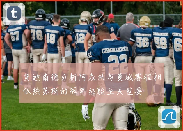 费迪南德分析阿森纳与曼城赛程相似热苏斯的冠军经验至关重要