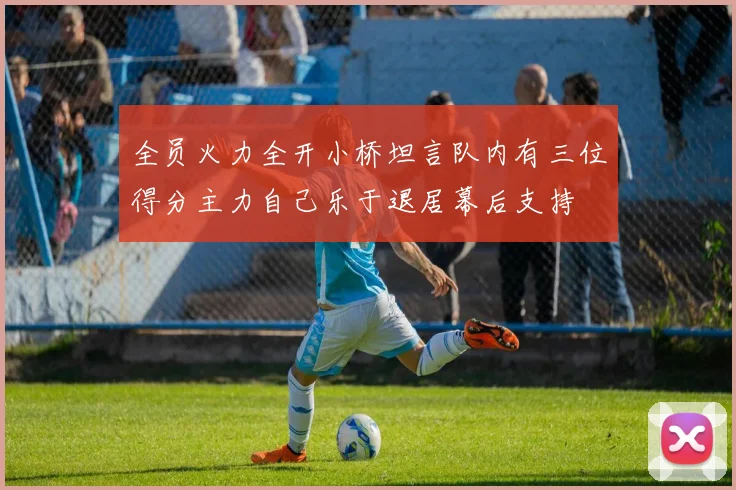 全员火力全开小桥坦言队内有三位得分主力自己乐于退居幕后支持