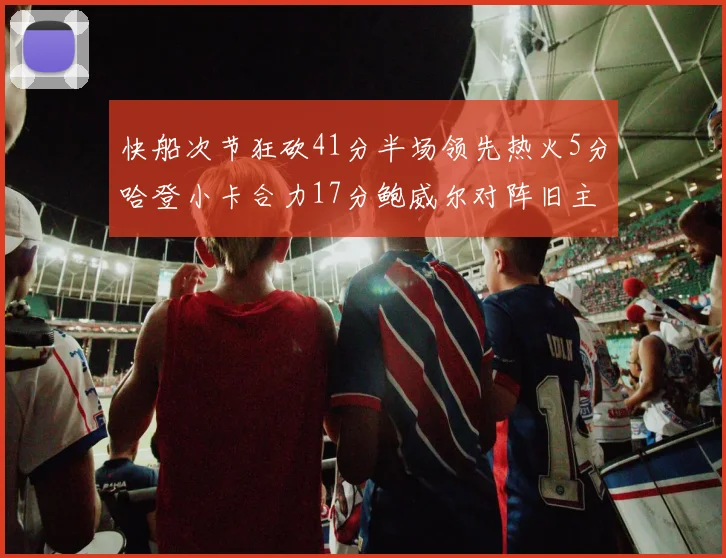 快船次节狂砍41分半场领先热火5分哈登小卡合力17分鲍威尔对阵旧主贡献13分
