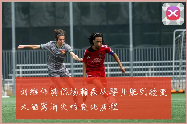 刘维伟调侃杨瀚森从婴儿肥到脸变大酒窝消失的变化历程